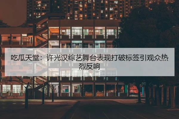 吃瓜天堂：许光汉综艺舞台表现打破标签引观众热烈反响